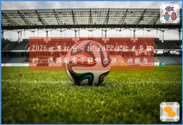 2026世界杯官方投注APP体验差异解析，选择前需了解哪些核心功能与赔率设定？